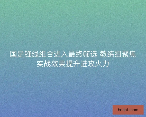 国足锋线组合进入最终筛选 教练组聚焦实战效果提升进攻火力
