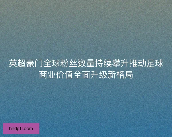 英超豪门全球粉丝数量持续攀升推动足球商业价值全面升级新格局