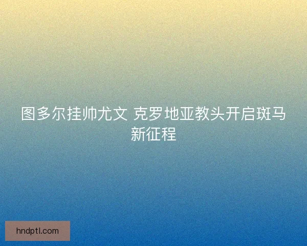 图多尔挂帅尤文 克罗地亚教头开启斑马新征程