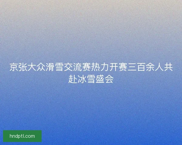 京张大众滑雪交流赛热力开赛三百余人共赴冰雪盛会