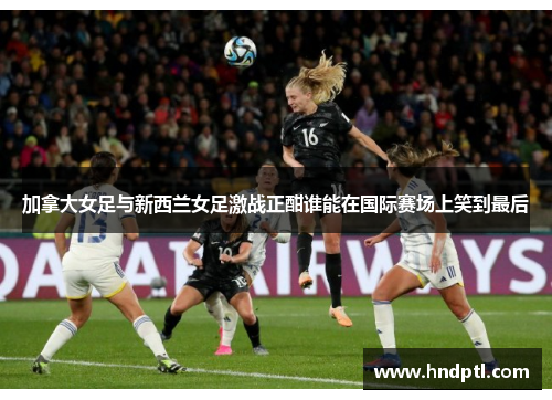 加拿大女足与新西兰女足激战正酣谁能在国际赛场上笑到最后