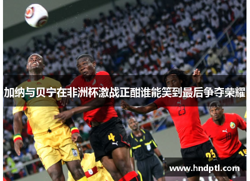 加纳与贝宁在非洲杯激战正酣谁能笑到最后争夺荣耀