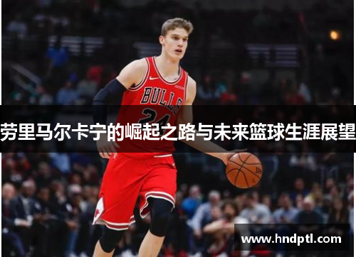 劳里马尔卡宁的崛起之路与未来篮球生涯展望