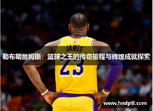 勒布朗詹姆斯：篮球之王的传奇旅程与辉煌成就探索