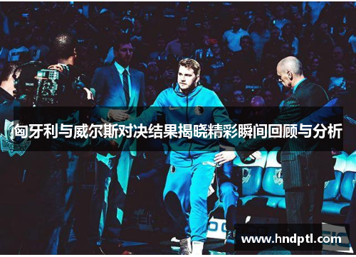 匈牙利与威尔斯对决结果揭晓精彩瞬间回顾与分析