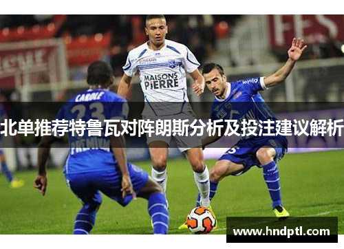 北单推荐特鲁瓦对阵朗斯分析及投注建议解析
