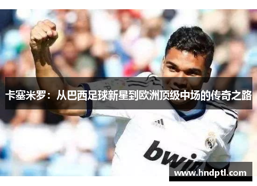 卡塞米罗：从巴西足球新星到欧洲顶级中场的传奇之路