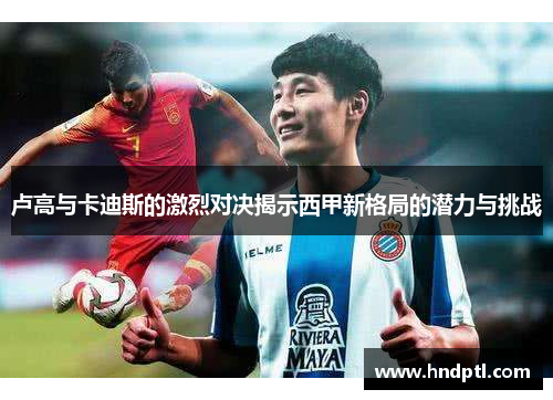 卢高与卡迪斯的激烈对决揭示西甲新格局的潜力与挑战