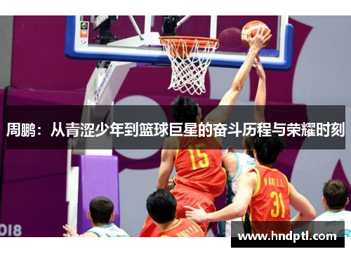 周鹏：从青涩少年到篮球巨星的奋斗历程与荣耀时刻