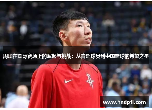 周琦在国际赛场上的崛起与挑战：从青涩球员到中国篮球的希望之星