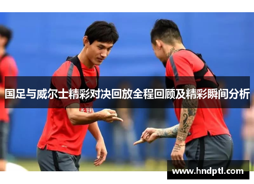 国足与威尔士精彩对决回放全程回顾及精彩瞬间分析