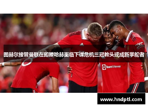 图赫尔接管曼联在即滕哈赫面临下课危机三冠教头或成新掌舵者