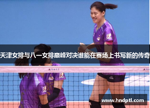 天津女排与八一女排巅峰对决谁能在赛场上书写新的传奇