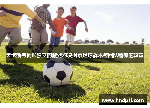 奥卡斯与瓦伦独立的激烈对决揭示足球战术与团队精神的较量