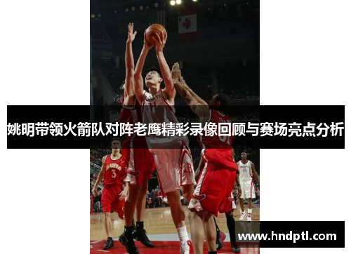 姚明带领火箭队对阵老鹰精彩录像回顾与赛场亮点分析