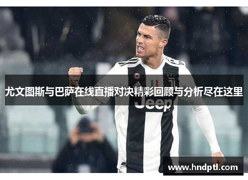 尤文图斯与巴萨在线直播对决精彩回顾与分析尽在这里