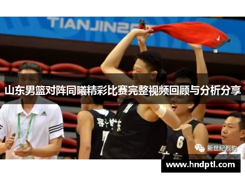 山东男篮对阵同曦精彩比赛完整视频回顾与分析分享
