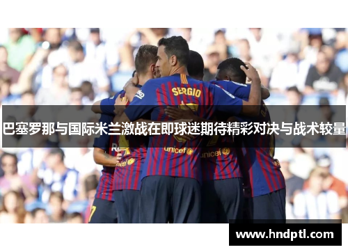 巴塞罗那与国际米兰激战在即球迷期待精彩对决与战术较量