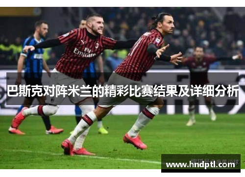 巴斯克对阵米兰的精彩比赛结果及详细分析