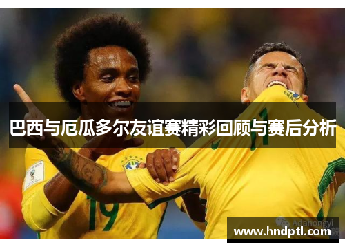 巴西与厄瓜多尔友谊赛精彩回顾与赛后分析