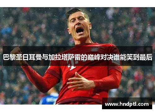 巴黎圣日耳曼与加拉塔萨雷的巅峰对决谁能笑到最后