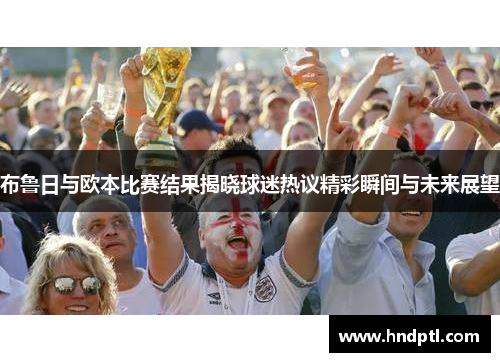 布鲁日与欧本比赛结果揭晓球迷热议精彩瞬间与未来展望
