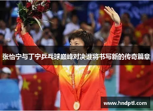 张怡宁与丁宁乒乓球巅峰对决谁将书写新的传奇篇章