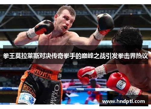 拳王莫拉莱斯对决传奇拳手的巅峰之战引发拳击界热议