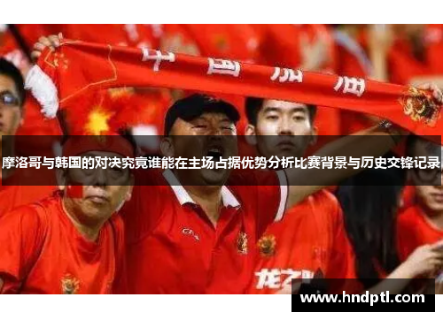 摩洛哥与韩国的对决究竟谁能在主场占据优势分析比赛背景与历史交锋记录