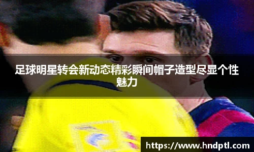 足球明星转会新动态精彩瞬间帽子造型尽显个性魅力